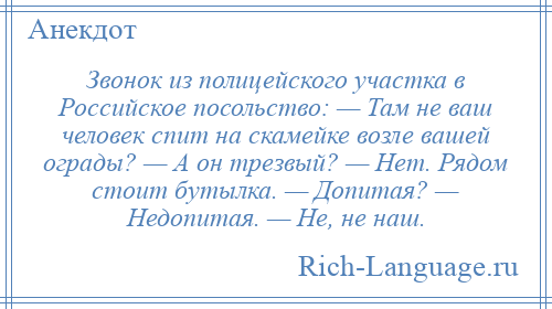 
    Звонок из полицейского участка в Российское посольство: — Там не ваш человек спит на скамейке возле вашей ограды? — А он трезвый? — Нет. Рядом стоит бутылка. — Допитая? — Недопитая. — Не, не наш.
