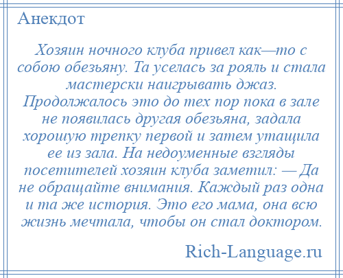 
    Хозяин ночного клуба привел как—то с собою обезьяну. Та уселась за рояль и стала мастерски наигрывать джаз. Продолжалось это до тех пор пока в зале не появилась другая обезьяна, задала хорошую трепку первой и затем утащила ее из зала. На недоуменные взгляды посетителей хозяин клуба заметил: — Да не обращайте внимания. Каждый раз одна и та же история. Это его мама, она всю жизнь мечтала, чтобы он стал доктором.