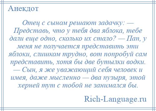 
    Отец с сыном решают задачку: — Представь, что у тебя два яблока, тебе дали еще одно, сколько их стало? — Пап, у меня не получается представить эти яблоки, слишком трудно, вот попробуй сам представить, хотя бы две бутылки водки. — Сын, я же уважающий себя человек и имея, даже мысленно — два пузыря, этой херней тут с тобой не занимался бы.