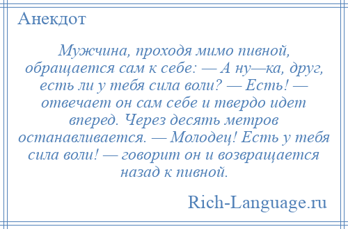 
    Мужчина, проходя мимо пивной, обращается сам к себе: — А ну—ка, друг, есть ли у тебя сила воли? — Есть! — отвечает он сам себе и твердо идет вперед. Через десять метров останавливается. — Молодец! Есть у тебя сила воли! — говорит он и возвращается назад к пивной.