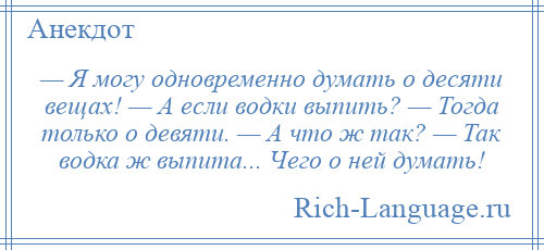 
    — Я могу одновременно думать о десяти вещах! — А если водки выпить? — Тогда только о девяти. — А что ж так? — Так водка ж выпита... Чего о ней думать!