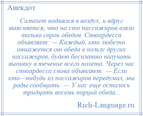 
    Самолет поднялся в воздух, и вдруг выясняется, что на сто пассажиров взяли только сорок обедов. Стюардесса объявляет: — Каждый, кто любезно откажется от обеда в пользу других пассажиров, будет бесплатно получать выпивку в течение всего полета. Через час стюардесса снова объявляет: — Если кто—нибудь из пассажиров передумал, мы рады сообщить: — У нас еще осталось тридцать восемь порций обеда...