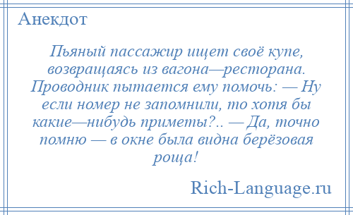 
    Пьяный пассажир ищет своё купе, возвращаясь из вагона—ресторана. Проводник пытается ему помочь: — Ну если номер не запомнили, то хотя бы какие—нибудь приметы?.. — Да, точно помню — в окне была видна берёзовая роща!