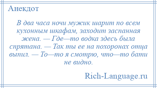 
    В два часа ночи мужик шарит по всем кухонным шкафам, заходит заспанная жена. — Где—то водка здесь была спрятана. — Так ты ее на похоронах отца выпил. — То—то я смотрю, что—то бати не видно.