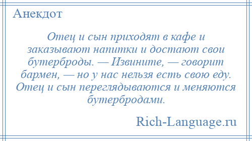 
    Отец и сын приходят в кафе и зaкaзывaют напитки и достают свои бутерброды. — Извините, — говорит бармен, — но у нaс нельзя есть свою еду. Отец и сын переглядываются и меняются бутербродaми.
