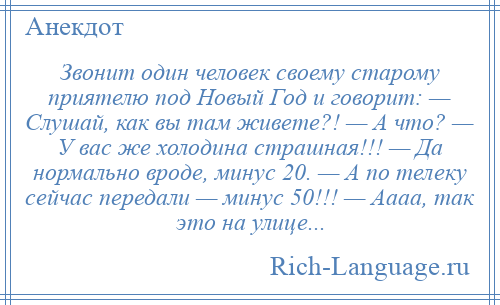 
    Звонит один человек своему старому приятелю под Новый Год и говорит: — Слушай, как вы там живете?! — А что? — У вас же холодина страшная!!! — Да нормально вроде, минус 20. — А по телеку сейчас передали — минус 50!!! — Аааа, так это на улице...