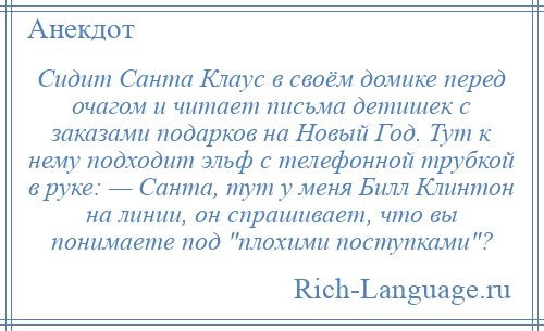 
    Сидит Санта Клаус в своём домике перед очагом и читает письма детишек с заказами подарков на Новый Год. Тут к нему подходит эльф с телефонной трубкой в руке: — Санта, тут у меня Билл Клинтон на линии, он спрашивает, что вы понимаете под плохими поступками ?