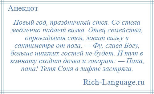 
    Новый год, праздничный стол. Со стола медленно падает вилка. Отец семейства, опрокидывая стол, ловит вилку в сантиметре от пола. — Фу, слава Богу, больше никаких гостей не будет. И тут в комнату входит дочка и говорит: — Папа, папа! Тетя Соня в лифте застряла.