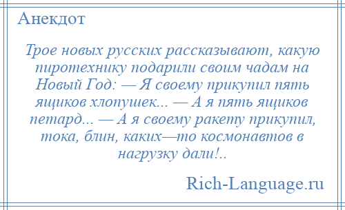
    Трое новых русских рассказывают, какую пиротехнику подарили своим чадам на Новый Год: — Я своему прикупил пять ящиков хлопушек... — А я пять ящиков петард... — А я своему ракету прикупил, тока, блин, каких—то космонавтов в нагрузку дали!..