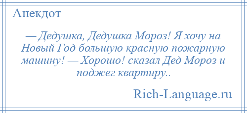 
    — Дедушка, Дедушка Мороз! Я хочу на Новый Год большую красную пожарную машину! — Хорошо! cкaзaл Дед Мороз и поджeг квартиру..