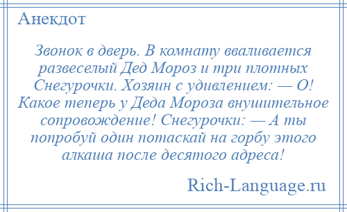 
    Звонок в дверь. В комнату вваливается развеселый Дед Мороз и три плотных Снегурочки. Хозяин с удивлением: — О! Какое теперь у Деда Мороза внушительное сопровождение! Снегурочки: — А ты попробуй один потаскай на горбу этого алкаша после десятого адреса!