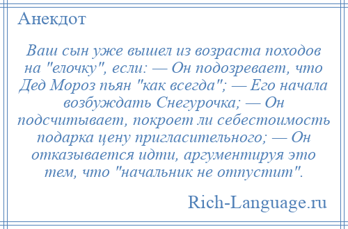 
    Ваш сын уже вышел из возраста походов на елочку , если: — Он подозревает, что Дед Мороз пьян как всегда ; — Его начала возбуждать Снегурочка; — Он подсчитывает, покроет ли себестоимость подарка цену пригласительного; — Он отказывается идти, аргументируя это тем, что начальник не отпустит .