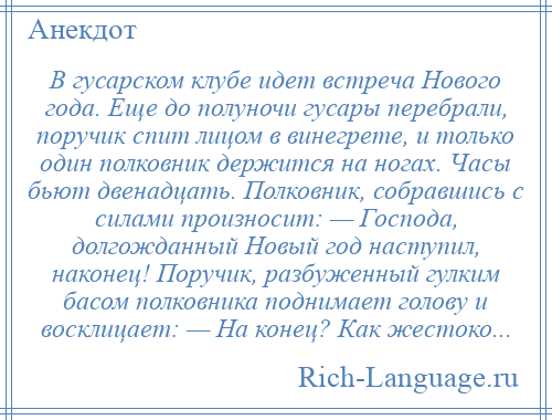 
    В гусарском клубе идет встреча Нового года. Еще до полуночи гусары перебрали, поручик спит лицом в винегрете, и только один полковник держится на ногах. Часы бьют двенадцать. Полковник, собравшись с силами произносит: — Господа, долгожданный Новый год наступил, наконец! Поручик, разбуженный гулким басом полковника поднимает голову и восклицает: — На конец? Как жестоко...