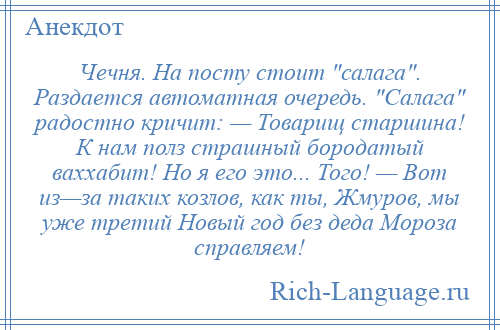 
    Чечня. На посту стоит салага . Раздается автоматная очередь. Салага радостно кричит: — Товарищ старшина! К нам полз страшный бородатый ваххабит! Но я его это... Того! — Вот из—за таких козлов, как ты, Жмуров, мы уже третий Новый год без деда Мороза справляем!