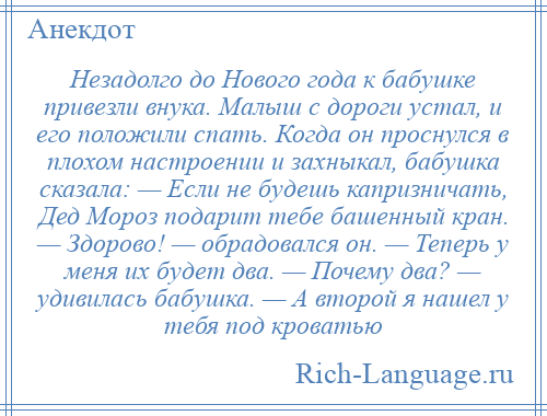 
    Незадолго до Нового года к бабушке привезли внука. Малыш с дороги устал, и его положили спать. Когда он проснулся в плохом настроении и захныкал, бабушка сказала: — Если не будешь капризничать, Дед Мороз подарит тебе башенный кран. — Здорово! — обрадовался он. — Теперь у меня их будет два. — Почему два? — удивилась бабушка. — А второй я нашел у тебя под кроватью