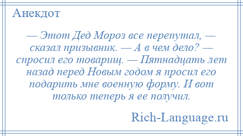 
    — Этот Дед Мороз все перепутал, — сказал призывник. — А в чем дело? — спросил его товарищ. — Пятнадцать лет назад перед Новым годом я просил его подарить мне военную форму. И вот только теперь я ее получил.