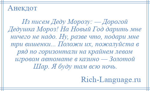 
    Из писем Деду Морозу: — Дорогой Дедушка Мороз! На Новый Год дарить мне ничего не надо. Ну, разве что, подари мне три вишенки... Положи их, пожалуйста в ряд по горизонтали на крайнем левом игровом автомате в казино — Золотой Шар. Я буду там всю ночь.