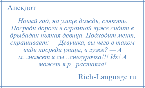 
    Новый год, на улице дождь, слякоть. Посреди дороги в огромной луже сидит в дрыбадан пьяная девица. Подходит мент, спрашивает: — Девушка, вы чего в таком виде посреди улицы, в луже? — А м...может я сы...снегурочка!!! Ик! А может я р...растаяла!