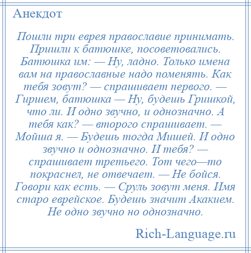 
    Пошли три еврея православие принимать. Пришли к батюшке, посоветовались. Батюшка им: — Ну, ладно. Только имена вам на православные надо поменять. Как тебя зовут? — спрашивает первого. — Гиршем, батюшка — Ну, будешь Гришкой, что ли. И одно звучно, и однозначно. А тебя как? — второго спрашивает. — Мойша я. — Будешь тогда Мишей. И одно звучно и однозначно. И тебя? — спрашивает третьего. Тот чего—то покраснел, не отвечает. — Не бойся. Говори как есть. — Сруль зовут меня. Имя старо еврейское. Будешь значит Акакием. Не одно звучно но однозначно.