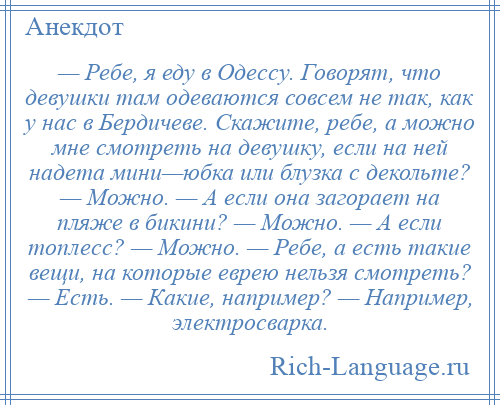 
    — Ребе, я еду в Одессу. Говорят, что девушки там одеваются совсем не так, как у нас в Бердичеве. Скажите, ребе, а можно мне смотреть на девушку, если на ней надета мини—юбка или блузка с декольте? — Можно. — А если она загорает на пляже в бикини? — Можно. — А если топлесс? — Можно. — Ребе, а есть такие вещи, на которые еврею нельзя смотреть? — Есть. — Какие, например? — Например, электросварка.