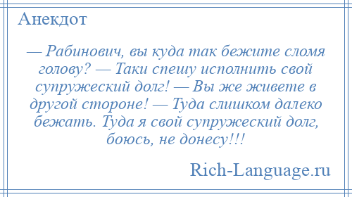 
    — Рабинович, вы куда так бежите сломя голову? — Таки спешу исполнить свой супружеский долг! — Вы же живете в другой стороне! — Туда слишком далеко бежать. Туда я свой супружеский долг, боюсь, не донесу!!!