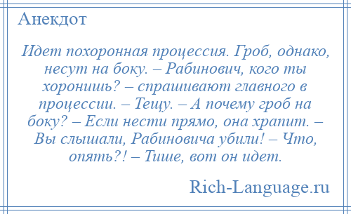 
    Идет похоронная процессия. Гроб, однако, несут на боку. – Рабинович, кого ты хоронишь? – спрашивают главного в процессии. – Тещу. – А почему гроб на боку? – Если нести прямо, она храпит. – Вы слышали, Рабиновича убили! – Что, опять?! – Тише, вот он идет.