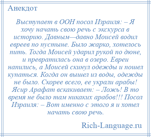 
    Выступает в ООН посол Израиля: – Я хочу начать свою речь с экскурса в историю. Давным—давно Моисей водил евреев по пустыне. Было жарко, хотелось пить. Тогда Моисей ударил рукой по дюне, и превратилась она в озеро. Евреи напились, а Моисей скинул одежды и пошел купаться. Когда он вышел из воды, одежды не было. Скорее всего, ее украли арабы! Ясир Арафат вскакивает: – Ложь! В то время не было там никаких арабов!!! Посол Израиля: – Вот именно с этого я и хотел начать свою речь.
