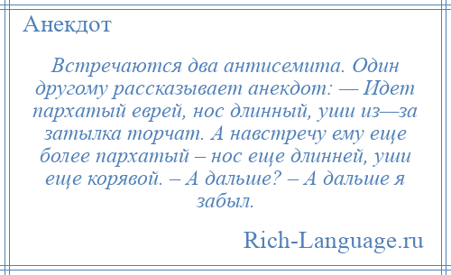 
    Встречаются два антисемита. Один другому рассказывает анекдот: — Идет пархатый еврей, нос длинный, уши из—за затылка торчат. А навстречу ему еще более пархатый – нос еще длинней, уши еще корявой. – А дальше? – А дальше я забыл.