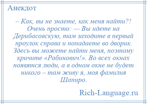 
    – Как, вы не знаете, как меня найти?! Очень просто: — Вы идете на Дерибасовскую, там заходите в первый проулок справа и попадаете во дворик. Здесь вы можете найти меня, поэтому кричите «Рабинович!». Во всех окнах появятся люди, а в одном окне не будет никого – там живу я, моя фамилия Шапиро.