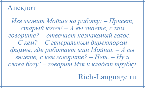 
    Изя звонит Мойше на работу: – Привет, старый козел! – А вы знаете, с кем говорите? – отвечает незнакомый голос. – С кем? – С генеральным директором фирмы, где работает ваш Мойша. – А вы знаете, с кем говорите? – Нет. – Ну и слава богу! – говорит Изя и кладет трубку.