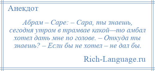 
    Абрам – Саре: – Сара, ты знаешь, сегодня утром в трамвае какой—то амбал хотел дать мне по голове. – Откуда ты знаешь? – Если бы не хотел – не дал бы.