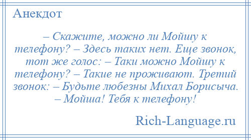 
    – Скажите, можно ли Мойшу к телефону? – Здесь таких нет. Еще звонок, тот же голос: – Таки можно Мойшу к телефону? – Такие не проживают. Третий звонок: – Будьте любезны Михал Борисыча. – Мойша! Тебя к телефону!