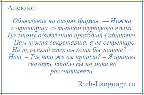 
    Объявление на дверях фирмы: — Нужна секретарша со знанием турецкого языка. По этому объявлению приходит Рабинович. – Нам нужна секретарша, а не секретарь. Но турецкий язык вы хотя бы знаете? – Нет. – Так что же вы пришли? – Я пришел сказать, чтобы вы на меня не рассчитывали.