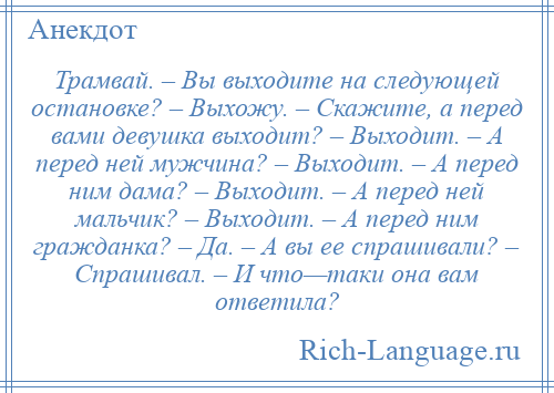 
    Трамвай. – Вы выходите на следующей остановке? – Выхожу. – Скажите, а перед вами девушка выходит? – Выходит. – А перед ней мужчина? – Выходит. – А перед ним дама? – Выходит. – А перед ней мальчик? – Выходит. – А перед ним гражданка? – Да. – А вы ее спрашивали? – Спрашивал. – И что—таки она вам ответила?