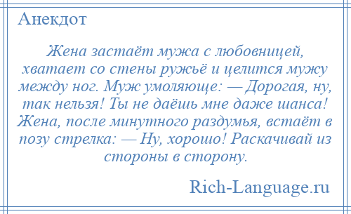 
    Жена застаёт мужа с любовницей, хватает со стены ружьё и целится мужу между ног. Муж умоляюще: — Дорогая, ну, так нельзя! Ты не даёшь мне даже шанса! Жена, после минутного раздумья, встаёт в позу стрелка: — Ну, хорошо! Раскачивай из стороны в сторону.