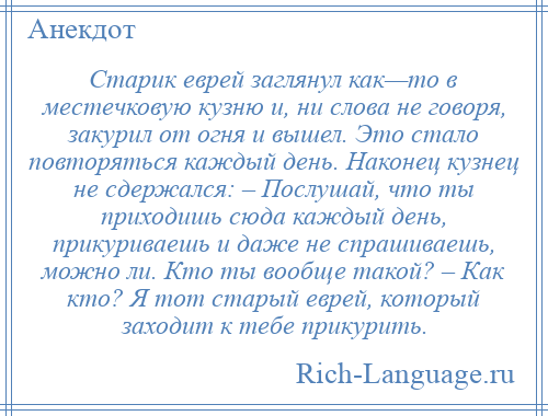 
    Старик еврей заглянул как—то в местечковую кузню и, ни слова не говоря, закурил от огня и вышел. Это стало повторяться каждый день. Наконец кузнец не сдержался: – Послушай, что ты приходишь сюда каждый день, прикуриваешь и даже не спрашиваешь, можно ли. Кто ты вообще такой? – Как кто? Я тот старый еврей, который заходит к тебе прикурить.