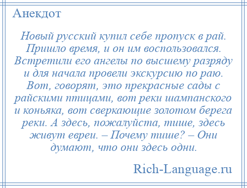 
    Новый русский купил себе пропуск в рай. Пришло время, и он им воспользовался. Встретили его ангелы по высшему разряду и для начала провели экскурсию по раю. Вот, говорят, это прекрасные сады с райскими птицами, вот реки шампанского и коньяка, вот сверкающие золотом берега реки. А здесь, пожалуйста, тише, здесь живут евреи. – Почему тише? – Они думают, что они здесь одни.