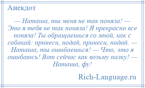 
    — Наташа, ты меня не так поняла! — Это я тебя не так поняла! Я прекрасно все поняла! Ты обращаешься со мной, как с собакой: принеси, подай, принеси, подай. — Наташа, ты ошибаешься! — Что, это я ошибаюсь! Вот сейчас как возьму палку! — Наташа, фу!