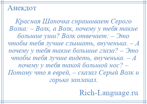 
    Красная Шапочка спрашивает Серого Волка: – Волк, а Волк, почему у тебя такие большие уши? Волк отвечает: – Это чтобы тебя лучше слышать, внученька. – А почему у тебя такие большие глаза? – Это чтобы тебя лучше видеть, внученька. – А почему у тебя такой большой нос? – Потому что я еврей, – сказал Серый Волк и горько заплакал.