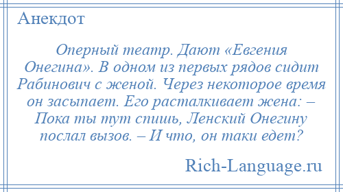 
    Оперный театр. Дают «Евгения Онегина». В одном из первых рядов сидит Рабинович с женой. Через некоторое время он засыпает. Его расталкивает жена: – Пока ты тут спишь, Ленский Онегину послал вызов. – И что, он таки едет?