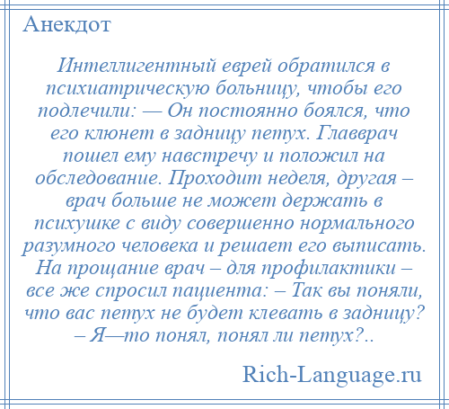 
    Интеллигентный еврей обратился в психиатрическую больницу, чтобы его подлечили: — Он постоянно боялся, что его клюнет в задницу петух. Главврач пошел ему навстречу и положил на обследование. Проходит неделя, другая – врач больше не может держать в психушке с виду совершенно нормального разумного человека и решает его выписать. На прощание врач – для профилактики – все же спросил пациента: – Так вы поняли, что вас петух не будет клевать в задницу? – Я—то понял, понял ли петух?..