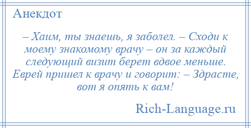 
    – Хаим, ты знаешь, я заболел. – Сходи к моему знакомому врачу – он за каждый следующий визит берет вдвое меньше. Еврей пришел к врачу и говорит: – Здрасте, вот я опять к вам!