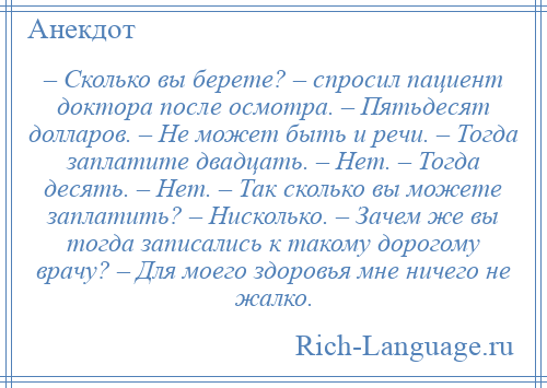 
    – Сколько вы берете? – спросил пациент доктора после осмотра. – Пятьдесят долларов. – Не может быть и речи. – Тогда заплатите двадцать. – Нет. – Тогда десять. – Нет. – Так сколько вы можете заплатить? – Нисколько. – Зачем же вы тогда записались к такому дорогому врачу? – Для моего здоровья мне ничего не жалко.