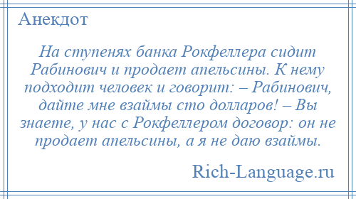 
    На ступенях банка Рокфеллера сидит Рабинович и продает апельсины. К нему подходит человек и говорит: – Рабинович, дайте мне взаймы сто долларов! – Вы знаете, у нас с Рокфеллером договор: он не продает апельсины, а я не даю взаймы.