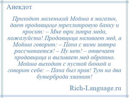 
    Приходит маленький Мойша в магазин, дает продавщице трехлитровую банку и просит: – Мне три литра меда, пожалуйста! Продавщица наливает мед, а Мойша говорит: – Папа с вами завтра рассчитается! – Ну нет! – отвечает продавщица и выливает мед обратно. Мойша выходит с пустой банкой и говорит себе: – Папа был прав! Тут на два бутерброда хватит!