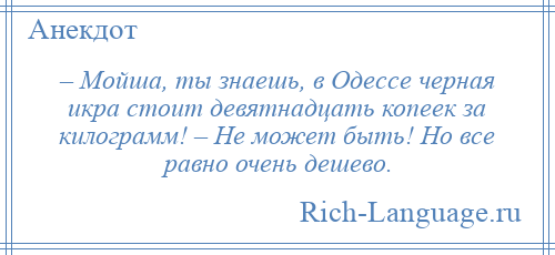 
    – Мойша, ты знаешь, в Одессе черная икра стоит девятнадцать копеек за килограмм! – Не может быть! Но все равно очень дешево.