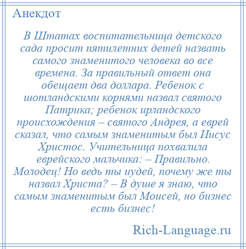 
    В Штатах воспитательница детского сада просит пятилетних детей назвать самого знаменитого человека во все времена. За правильный ответ она обещает два доллара. Ребенок с шотландскими корнями назвал святого Патрика; ребенок ирландского происхождения – святого Андрея, а еврей сказал, что самым знаменитым был Иисус Христос. Учительница похвалила еврейского мальчика: – Правильно. Молодец! Но ведь ты иудей, почему же ты назвал Христа? – В душе я знаю, что самым знаменитым был Моисей, но бизнес есть бизнес!