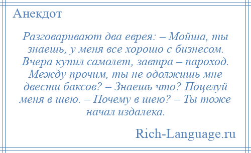 
    Разговаривают два еврея: – Мойша, ты знаешь, у меня все хорошо с бизнесом. Вчера купил самолет, завтра – пароход. Между прочим, ты не одолжишь мне двести баксов? – Знаешь что? Поцелуй меня в шею. – Почему в шею? – Ты тоже начал издалека.