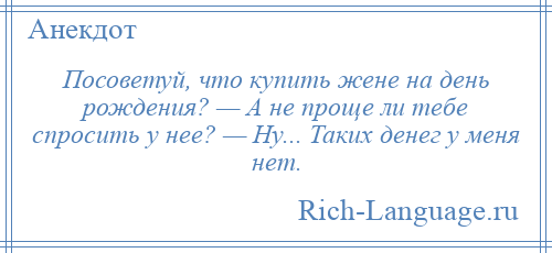 
    Посоветуй, что купить жене на день рождения? — А не проще ли тебе спросить у нее? — Ну... Таких денег у меня нет.