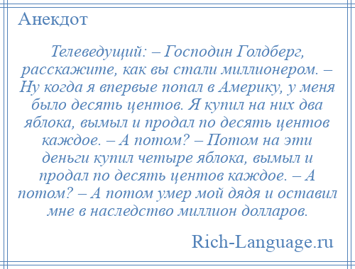 
    Телеведущий: – Господин Голдберг, расскажите, как вы стали миллионером. – Ну когда я впервые попал в Америку, у меня было десять центов. Я купил на них два яблока, вымыл и продал по десять центов каждое. – А потом? – Потом на эти деньги купил четыре яблока, вымыл и продал по десять центов каждое. – А потом? – А потом умер мой дядя и оставил мне в наследство миллион долларов.